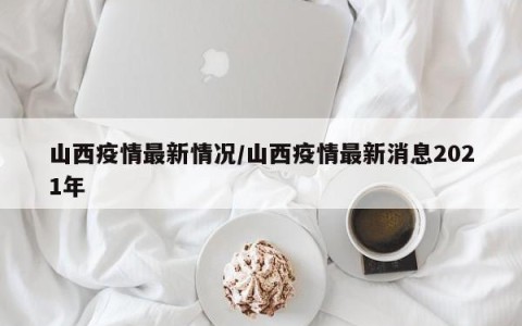 山西疫情最新情况/山西疫情最新消息2021年